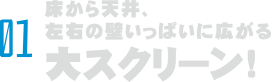 01 床から天井、左右の壁から壁いっぱいに広がる大スクリーン！