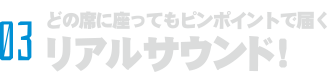 03 どの座席でも最高品質のクリアサウンド！