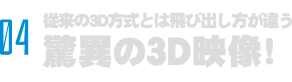 04 飛び出し方がまるで違う脅威の3D映像！