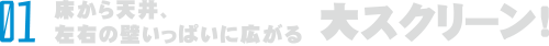 床から天井、左右の壁から壁いっぱいに広がる大スクリーン！