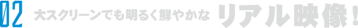 大スクリーンでも明るく鮮明なリアル映像！